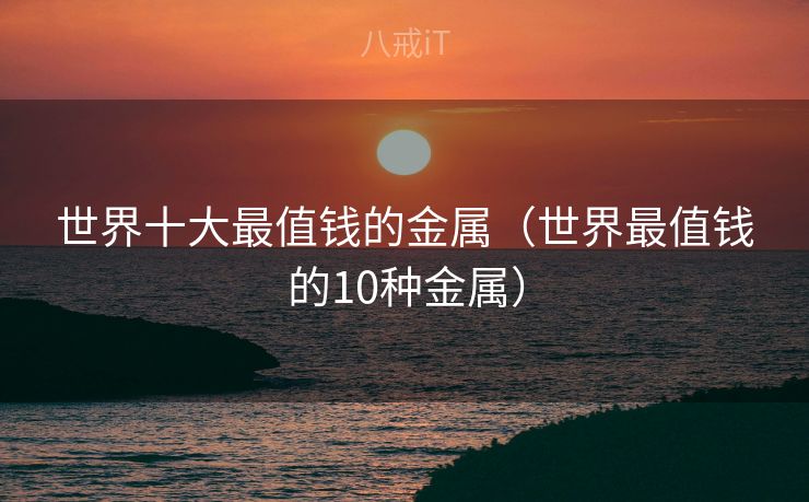 世界十大最值钱的金属（世界最值钱的10种金属）