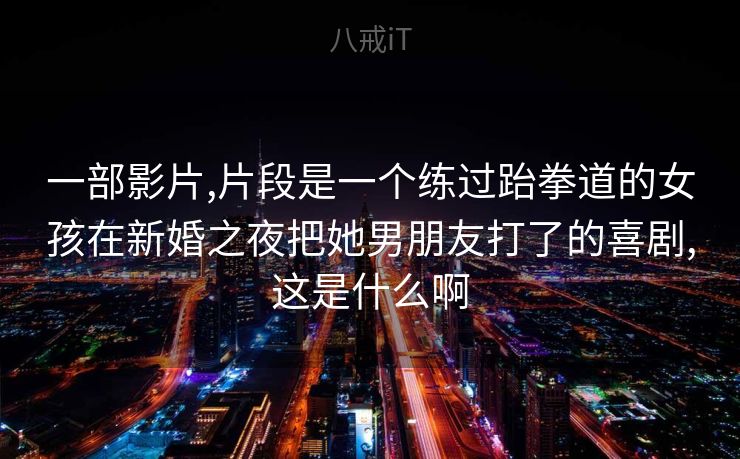 一部影片,片段是一个练过跆拳道的女孩在新婚之夜把她男朋友打了的喜剧,这是什么啊 一部影片,片段是一个练过跆拳道的女孩在新婚之夜把她男朋友打了的喜剧,这是什么啊