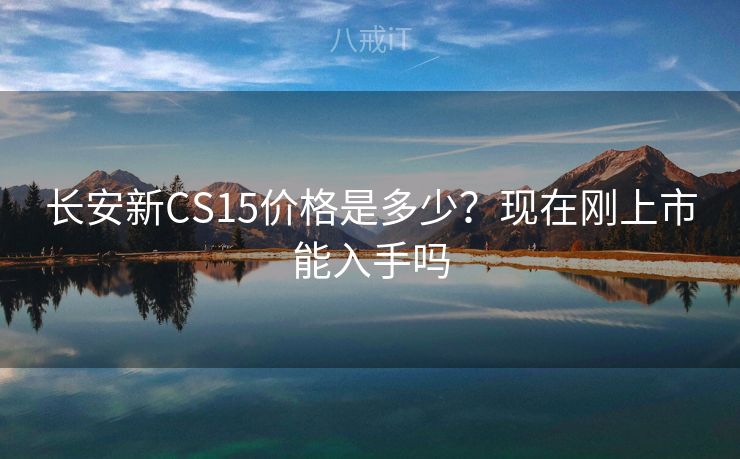 长安新CS15价格是多少?现在刚上市能入手吗 长安新CS15价格是多少?现在刚上市能入手吗