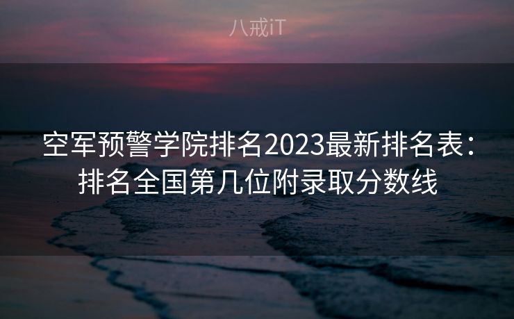 空军预警学院排名2023最新排名表：排名全国第几位附录取分数线