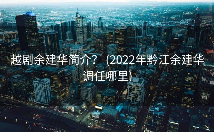 越剧余建华简介？ (2022年黔江余建华调任哪里)