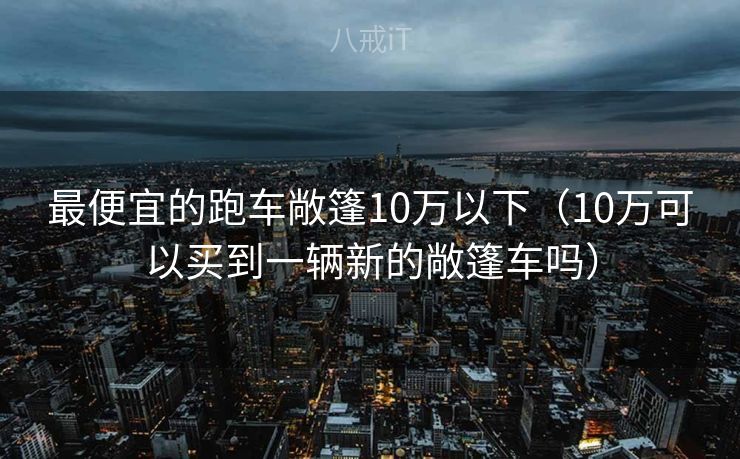最便宜的跑车敞篷10万以下（10万可以买到一辆新的敞篷车吗）