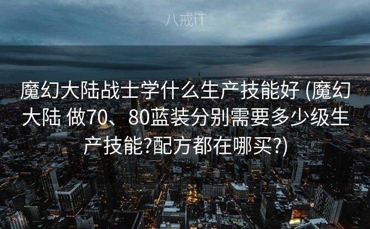 魔幻大陆战士学什么生产技能好 (魔幻大陆 做70、80蓝装分别需要多少级生产技能?配方都在哪买?)