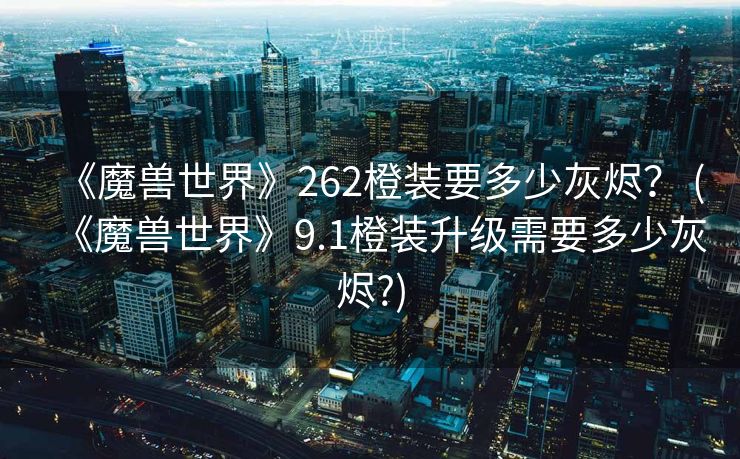《魔兽世界》262橙装要多少灰烬? (《魔兽世界》9.1橙装升级需要多少灰烬?) 《魔兽世界》262橙装要多少灰烬? (《魔兽世界》9.1橙装升级需要多少灰烬?)