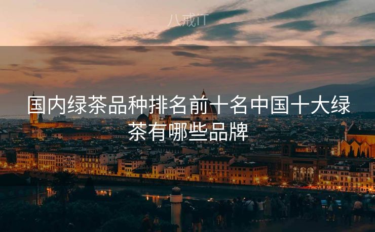 国内绿茶品种排名前十名中国十大绿茶有哪些品牌