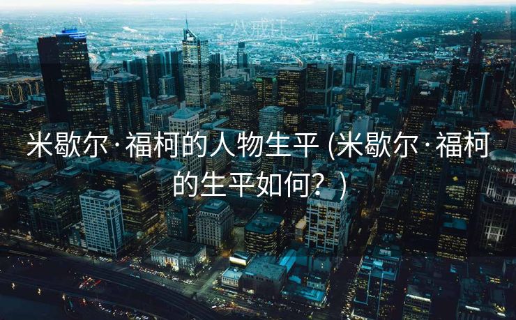 米歇尔·福柯的人物生平 (米歇尔·福柯的生平如何？)