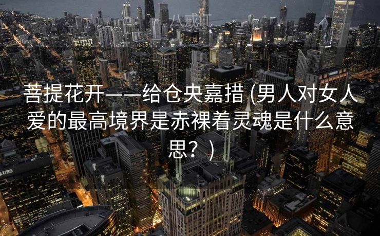 菩提花开——给仓央嘉措 (男人对女人爱的最高境界是赤裸着灵魂是什么意思?) 菩提花开——给仓央嘉措 (男人对女人爱的最高境界是赤裸着灵魂是什么意思?)