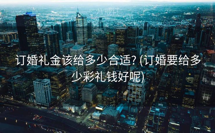 订婚礼金该给多少合适? (订婚要给多少彩礼钱好呢)