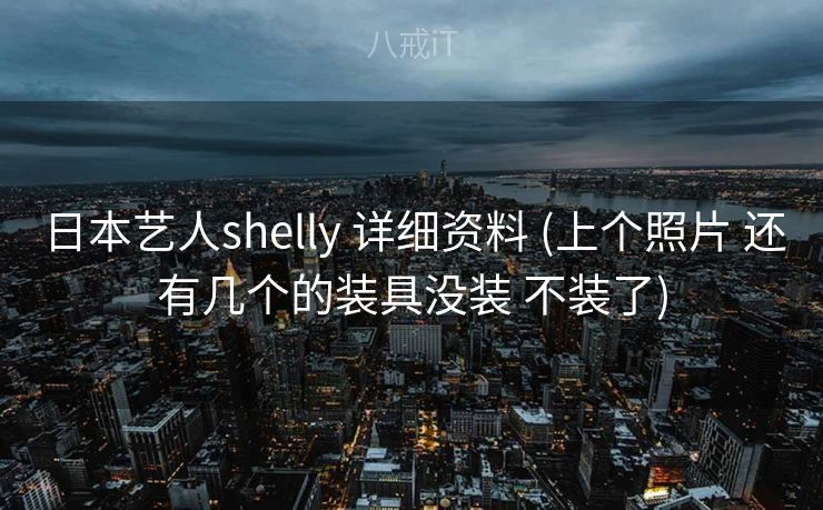 日本艺人shelly 详细资料 (上个照片 还有几个的装具没装 不装了) 日本艺人shelly 详细资料 (上个照片 还有几个的装具没装 不装了)
