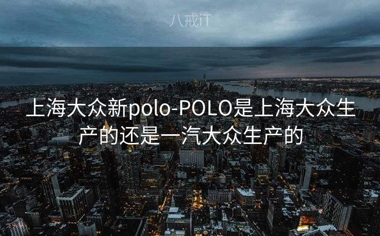 上海大众新polo-POLO是上海大众生产的还是一汽大众生产的 上海大众新polo-POLO是上海大众生产的还是一汽大众生产的