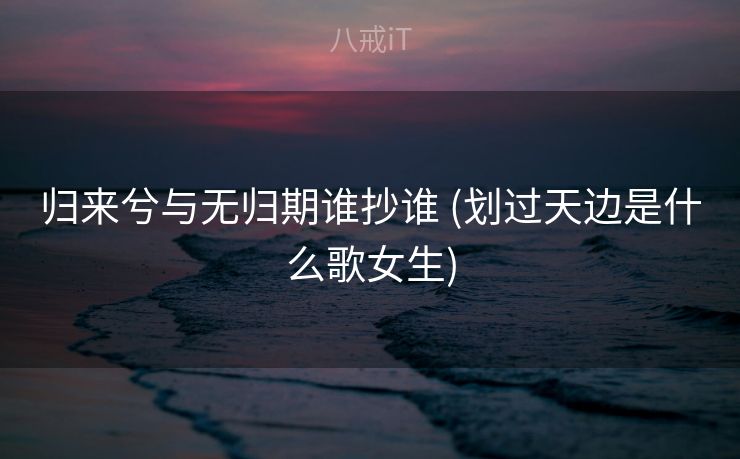 归来兮与无归期谁抄谁 (划过天边是什么歌女生) 归来兮与无归期谁抄谁 (划过天边是什么歌女生)