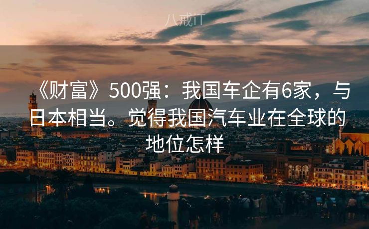 《财富》500强：我国车企有6家，与日本相当。觉得我国汽车业在全球的地位怎样