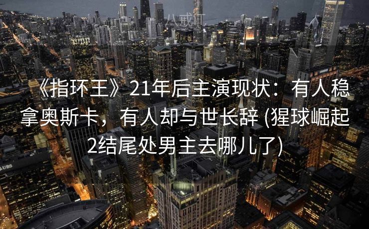 《指环王》21年后主演现状：有人稳拿奥斯卡，有人却与世长辞 (猩球崛起2结尾处男主去哪儿了)