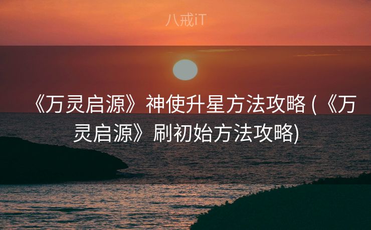 《万灵启源》神使升星方法攻略 (《万灵启源》刷初始方法攻略)
