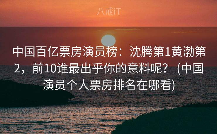 中国百亿票房演员榜：沈腾第1黄渤第2，前10谁最出乎你的意料呢？ (中国演员个人票房排名在哪看)