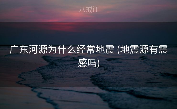 广东河源为什么经常地震 (地震源有震感吗)