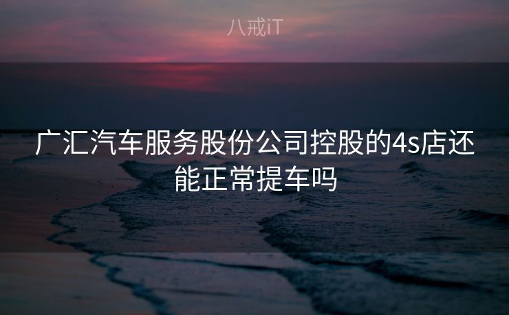 广汇汽车服务股份公司控股的4s店还能正常提车吗
