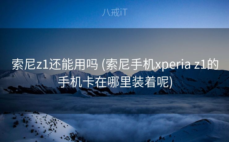 索尼z1还能用吗 (索尼手机xperia z1的手机卡在哪里装着呢)