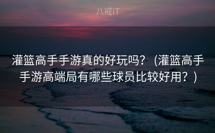 灌篮高手手游真的好玩吗？ (灌篮高手手游高端局有哪些球员比较好用？)
