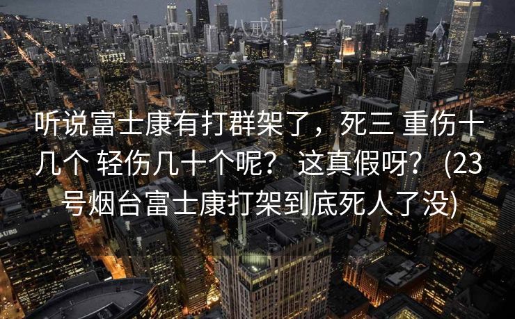 听说富士康有打群架了，死三 重伤十几个 轻伤几十个呢？ 这真假呀？ (23号烟台富士康打架到底死人了没)