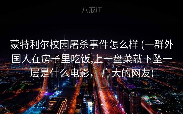 蒙特利尔校园屠杀事件怎么样 (一群外国人在房子里吃饭,上一盘菜就下坠一层是什么电影， 广大的网友)