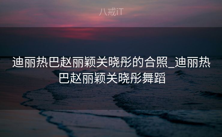 迪丽热巴赵丽颖关晓彤的合照_迪丽热巴赵丽颖关晓彤舞蹈
