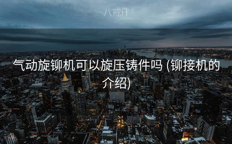 气动旋铆机可以旋压铸件吗 (铆接机的介绍) 气动旋铆机可以旋压铸件吗 (铆接机的介绍)