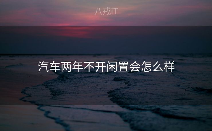汽车两年不开闲置会怎么样 汽车两年不开闲置会怎么样