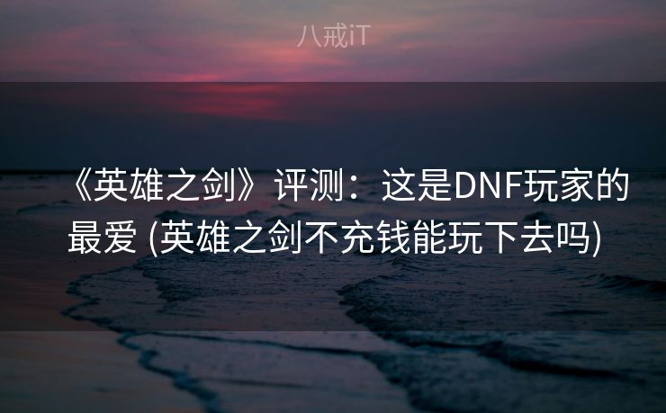 《英雄之剑》评测：这是DNF玩家的最爱 (英雄之剑不充钱能玩下去吗)