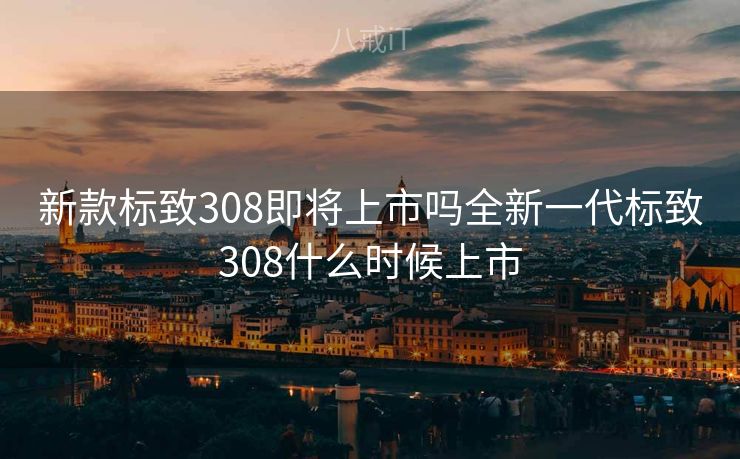 新款标致308即将上市吗全新一代标致308什么时候上市
