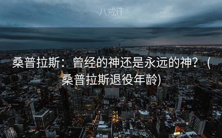 桑普拉斯：曾经的神还是永远的神？ (桑普拉斯退役年龄)