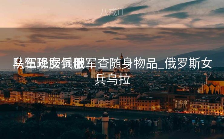 乌军降服佩服
队伍现女兵俄军查随身物品_俄罗斯女兵乌拉