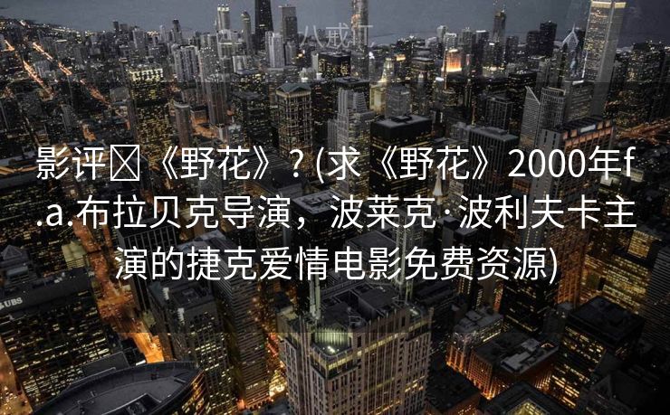 影评↪《野花》? (求《野花》2000年f.a.布拉贝克导演，波莱克·波利夫卡主演的捷克爱情电影免费资源)
