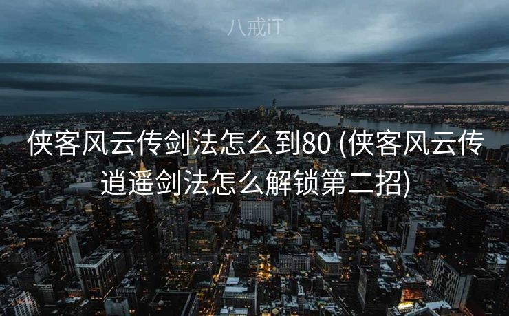 侠客风云传剑法怎么到80 (侠客风云传逍遥剑法怎么解锁第二招)