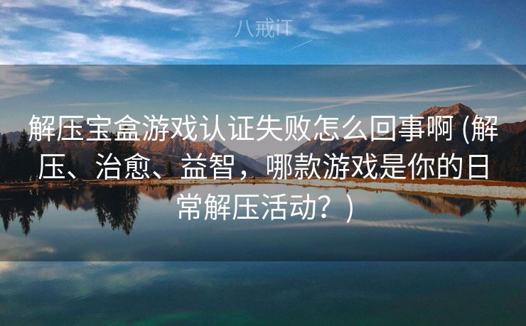 解压宝盒游戏认证失败怎么回事啊 (解压、治愈、益智，哪款游戏是你的日常解压活动？)