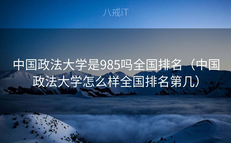 中国政法大学是985吗全国排名（中国政法大学怎么样全国排名第几）