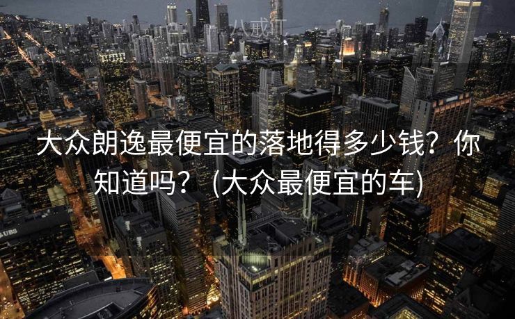 大众朗逸最便宜的落地得多少钱?你知道吗? (大众最便宜的车) 大众朗逸最便宜的落地得多少钱?你知道吗? (大众最便宜的车)