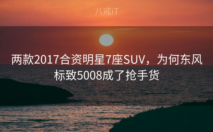 两款2017合资明星7座SUV,为何东风标致5008成了抢手货 两款2017合资明星7座SUV,为何东风标致5008成了抢手货