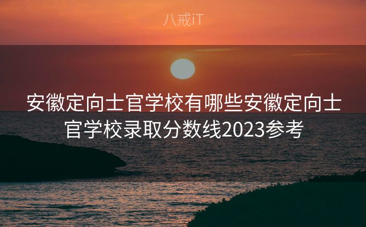 安徽定向士官学校有哪些安徽定向士官学校录取分数线2023参考