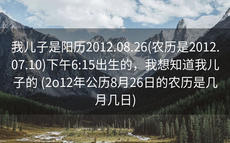 我儿子是阳历2012.08.26(农历是2012.07.10)下午6:15出生的，我想知道我儿子的 (2o12年公历8月26日的农历是几月几日)