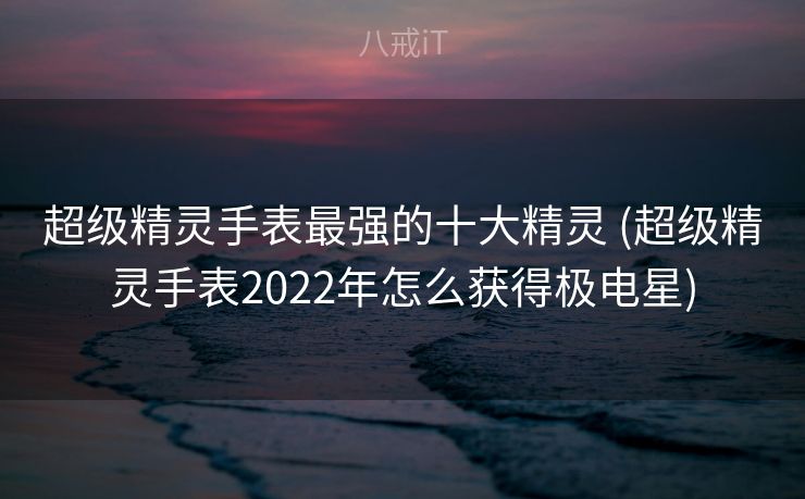 超级精灵手表最强的十大精灵 (超级精灵手表2022年怎么获得极电星)
