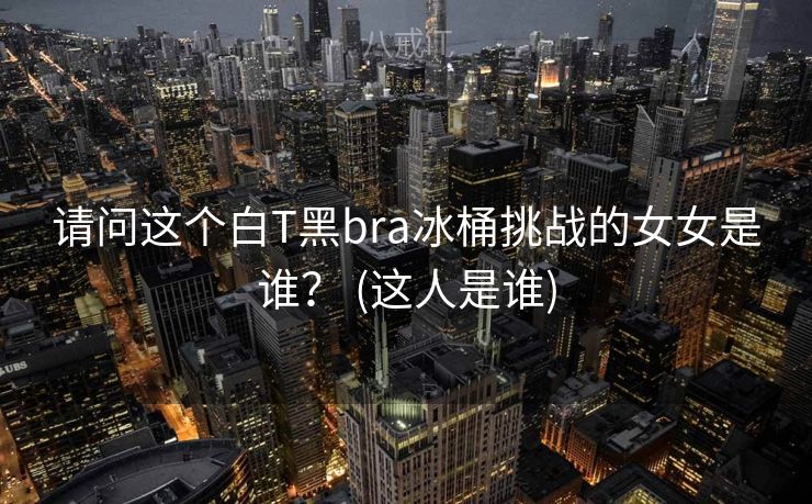 请问这个白T黑bra冰桶挑战的女女是谁？ (这人是谁)