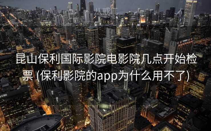 昆山保利国际影院电影院几点开始检票 (保利影院的app为什么用不了)