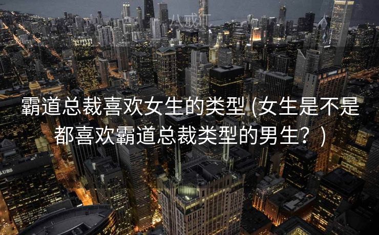 霸道总裁喜欢女生的类型 (女生是不是都喜欢霸道总裁类型的男生?) 霸道总裁喜欢女生的类型 (女生是不是都喜欢霸道总裁类型的男生?)