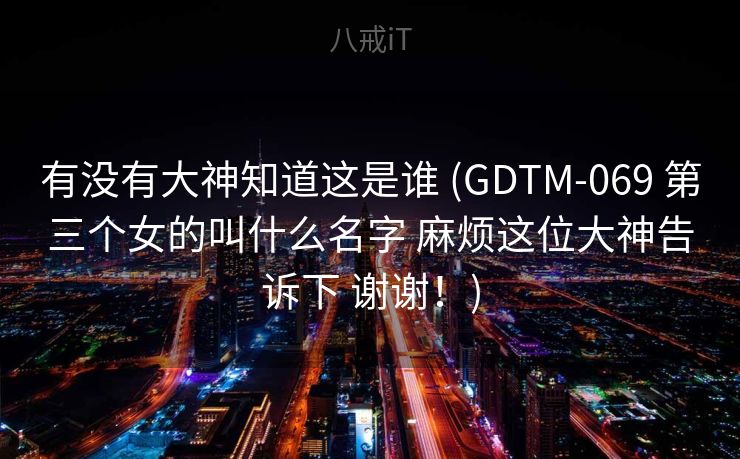 有没有大神知道这是谁 (GDTM-069 第三个女的叫什么名字 麻烦这位大神告诉下 谢谢！)