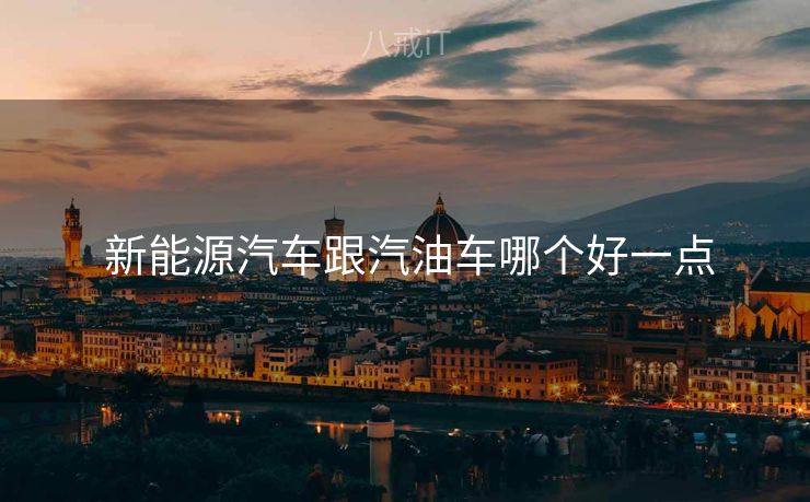 新能源汽车跟汽油车哪个好一点  新能源汽车跟汽油车哪个好一点