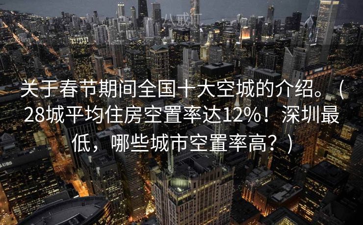 关于春节期间全国十大空城的介绍。 (28城平均住房空置率达12%！深圳最低，哪些城市空置率高？)