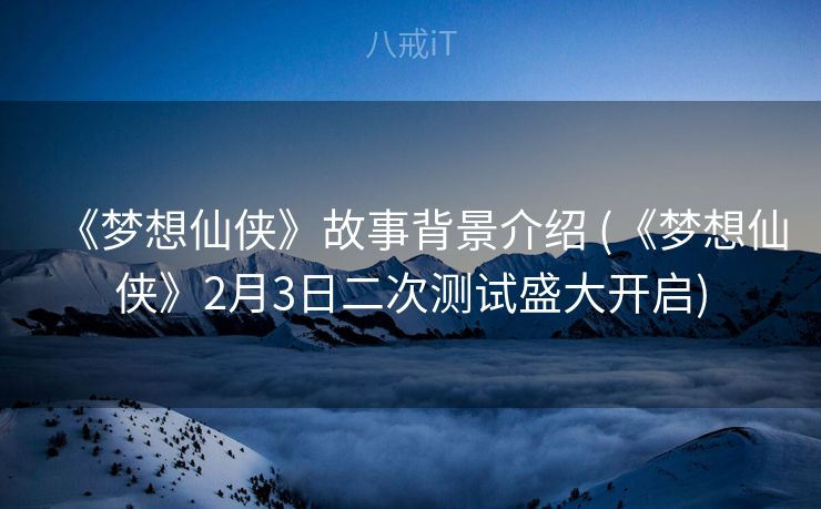 《梦想仙侠》故事背景介绍 (《梦想仙侠》2月3日二次测试盛大开启)