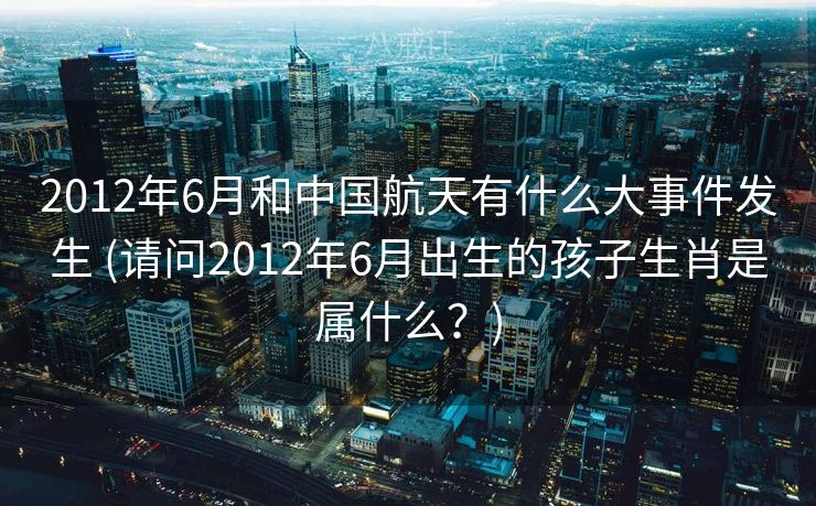 2012年6月和中国航天有什么大事件发生 (请问2012年6月出生的孩子生肖是属什么?) 2012年6月和中国航天有什么大事件发生 (请问2012年6月出生的孩子生肖是属什么?)