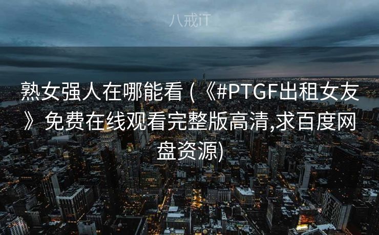 熟女强人在哪能看 (《#PTGF出租女友》免费在线观看完整版高清,求百度网盘资源)
